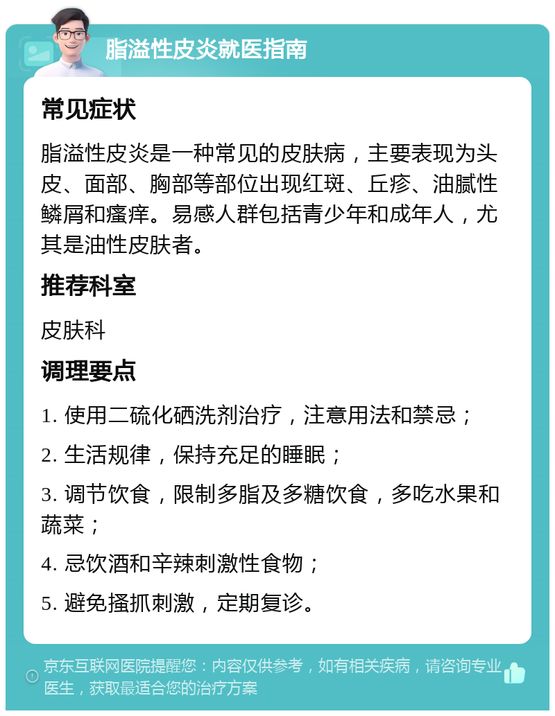 脂溢性皮炎就医指南 常见症状 脂溢性皮炎是一种常见的皮肤病，主要表现为头皮、面部、胸部等部位出现红斑、丘疹、油腻性鳞屑和瘙痒。易感人群包括青少年和成年人，尤其是油性皮肤者。 推荐科室 皮肤科 调理要点 1. 使用二硫化硒洗剂治疗，注意用法和禁忌； 2. 生活规律，保持充足的睡眠； 3. 调节饮食，限制多脂及多糖饮食，多吃水果和蔬菜； 4. 忌饮酒和辛辣刺激性食物； 5. 避免搔抓刺激，定期复诊。