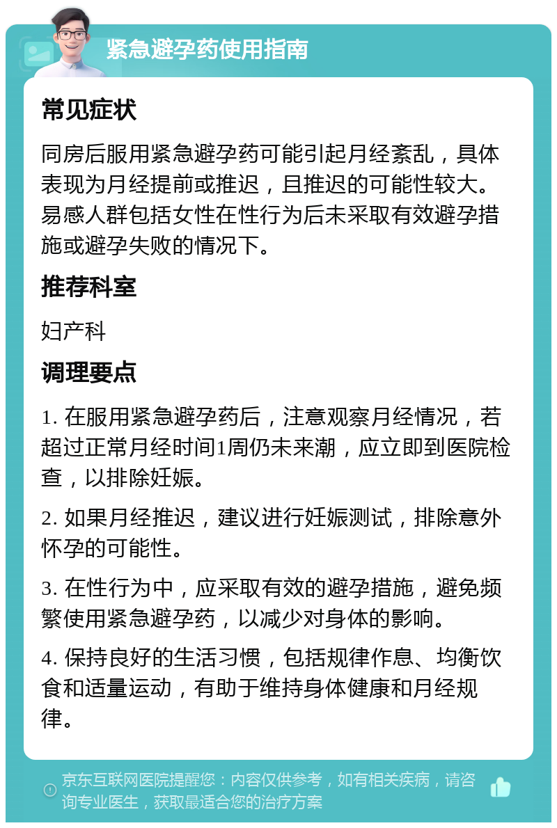 紧急避孕药使用指南 常见症状 同房后服用紧急避孕药可能引起月经紊乱，具体表现为月经提前或推迟，且推迟的可能性较大。易感人群包括女性在性行为后未采取有效避孕措施或避孕失败的情况下。 推荐科室 妇产科 调理要点 1. 在服用紧急避孕药后，注意观察月经情况，若超过正常月经时间1周仍未来潮，应立即到医院检查，以排除妊娠。 2. 如果月经推迟，建议进行妊娠测试，排除意外怀孕的可能性。 3. 在性行为中，应采取有效的避孕措施，避免频繁使用紧急避孕药，以减少对身体的影响。 4. 保持良好的生活习惯，包括规律作息、均衡饮食和适量运动，有助于维持身体健康和月经规律。