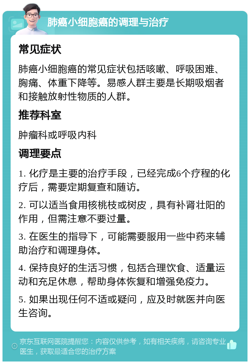 肺癌小细胞癌的调理与治疗 常见症状 肺癌小细胞癌的常见症状包括咳嗽、呼吸困难、胸痛、体重下降等。易感人群主要是长期吸烟者和接触放射性物质的人群。 推荐科室 肿瘤科或呼吸内科 调理要点 1. 化疗是主要的治疗手段，已经完成6个疗程的化疗后，需要定期复查和随访。 2. 可以适当食用核桃枝或树皮，具有补肾壮阳的作用，但需注意不要过量。 3. 在医生的指导下，可能需要服用一些中药来辅助治疗和调理身体。 4. 保持良好的生活习惯，包括合理饮食、适量运动和充足休息，帮助身体恢复和增强免疫力。 5. 如果出现任何不适或疑问，应及时就医并向医生咨询。