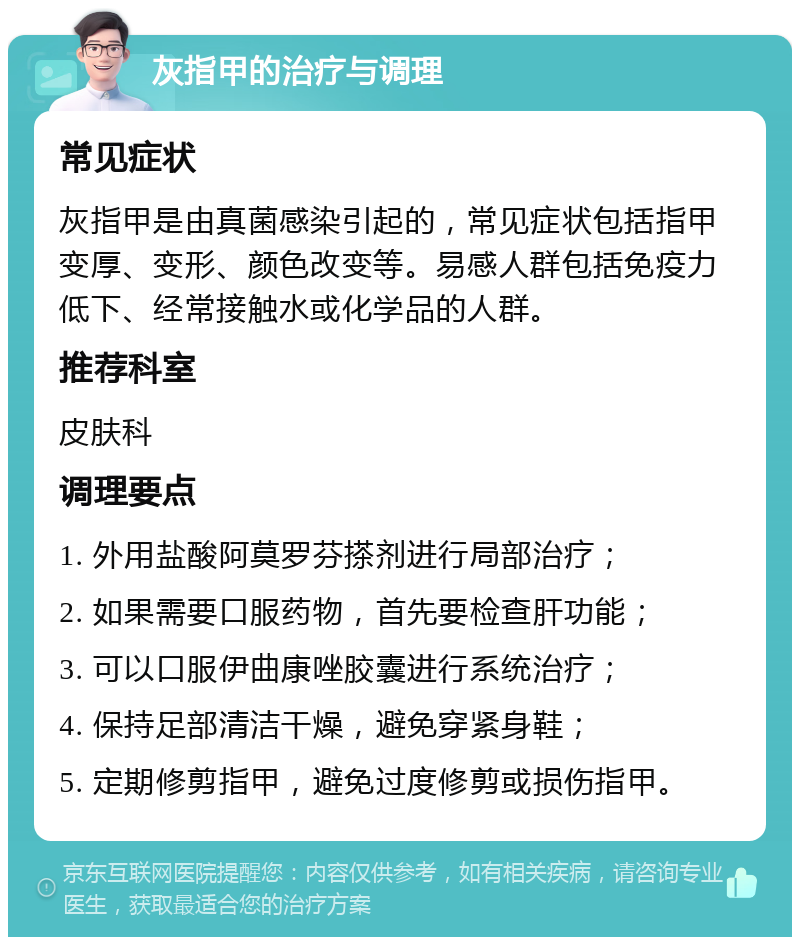 灰指甲的治疗与调理 常见症状 灰指甲是由真菌感染引起的，常见症状包括指甲变厚、变形、颜色改变等。易感人群包括免疫力低下、经常接触水或化学品的人群。 推荐科室 皮肤科 调理要点 1. 外用盐酸阿莫罗芬搽剂进行局部治疗； 2. 如果需要口服药物，首先要检查肝功能； 3. 可以口服伊曲康唑胶囊进行系统治疗； 4. 保持足部清洁干燥，避免穿紧身鞋； 5. 定期修剪指甲，避免过度修剪或损伤指甲。