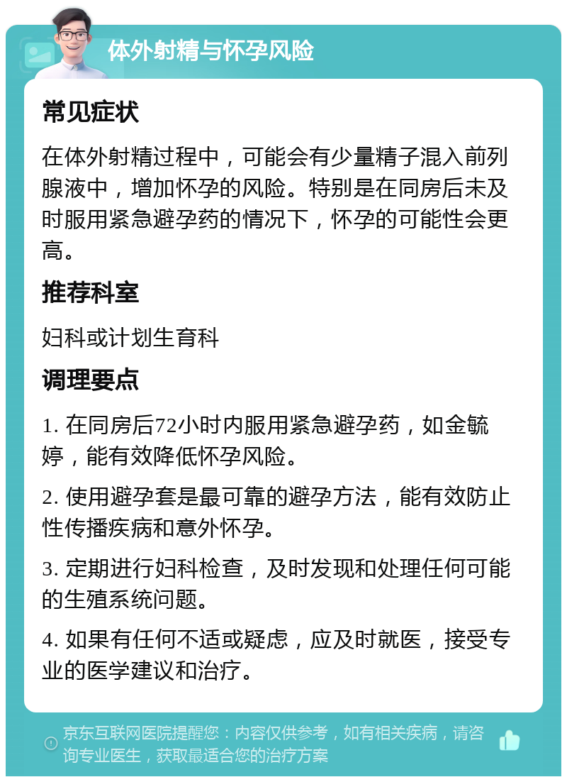 体外射精与怀孕风险 常见症状 在体外射精过程中，可能会有少量精子混入前列腺液中，增加怀孕的风险。特别是在同房后未及时服用紧急避孕药的情况下，怀孕的可能性会更高。 推荐科室 妇科或计划生育科 调理要点 1. 在同房后72小时内服用紧急避孕药，如金毓婷，能有效降低怀孕风险。 2. 使用避孕套是最可靠的避孕方法，能有效防止性传播疾病和意外怀孕。 3. 定期进行妇科检查，及时发现和处理任何可能的生殖系统问题。 4. 如果有任何不适或疑虑，应及时就医，接受专业的医学建议和治疗。