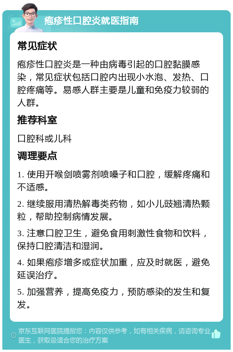 疱疹性口腔炎就医指南 常见症状 疱疹性口腔炎是一种由病毒引起的口腔黏膜感染，常见症状包括口腔内出现小水泡、发热、口腔疼痛等。易感人群主要是儿童和免疫力较弱的人群。 推荐科室 口腔科或儿科 调理要点 1. 使用开喉剑喷雾剂喷嗓子和口腔，缓解疼痛和不适感。 2. 继续服用清热解毒类药物，如小儿豉翘清热颗粒，帮助控制病情发展。 3. 注意口腔卫生，避免食用刺激性食物和饮料，保持口腔清洁和湿润。 4. 如果疱疹增多或症状加重，应及时就医，避免延误治疗。 5. 加强营养，提高免疫力，预防感染的发生和复发。