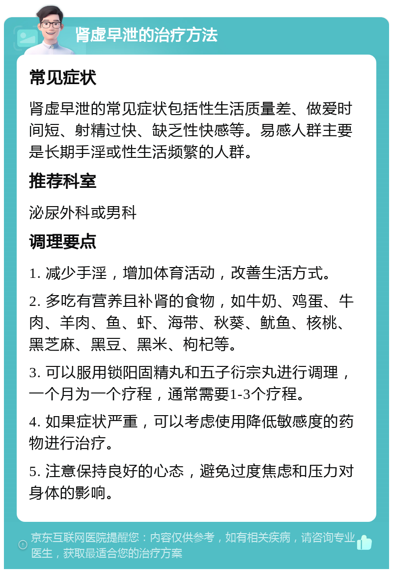 肾虚早泄的治疗方法 常见症状 肾虚早泄的常见症状包括性生活质量差、做爱时间短、射精过快、缺乏性快感等。易感人群主要是长期手淫或性生活频繁的人群。 推荐科室 泌尿外科或男科 调理要点 1. 减少手淫，增加体育活动，改善生活方式。 2. 多吃有营养且补肾的食物，如牛奶、鸡蛋、牛肉、羊肉、鱼、虾、海带、秋葵、鱿鱼、核桃、黑芝麻、黑豆、黑米、枸杞等。 3. 可以服用锁阳固精丸和五子衍宗丸进行调理，一个月为一个疗程，通常需要1-3个疗程。 4. 如果症状严重，可以考虑使用降低敏感度的药物进行治疗。 5. 注意保持良好的心态，避免过度焦虑和压力对身体的影响。