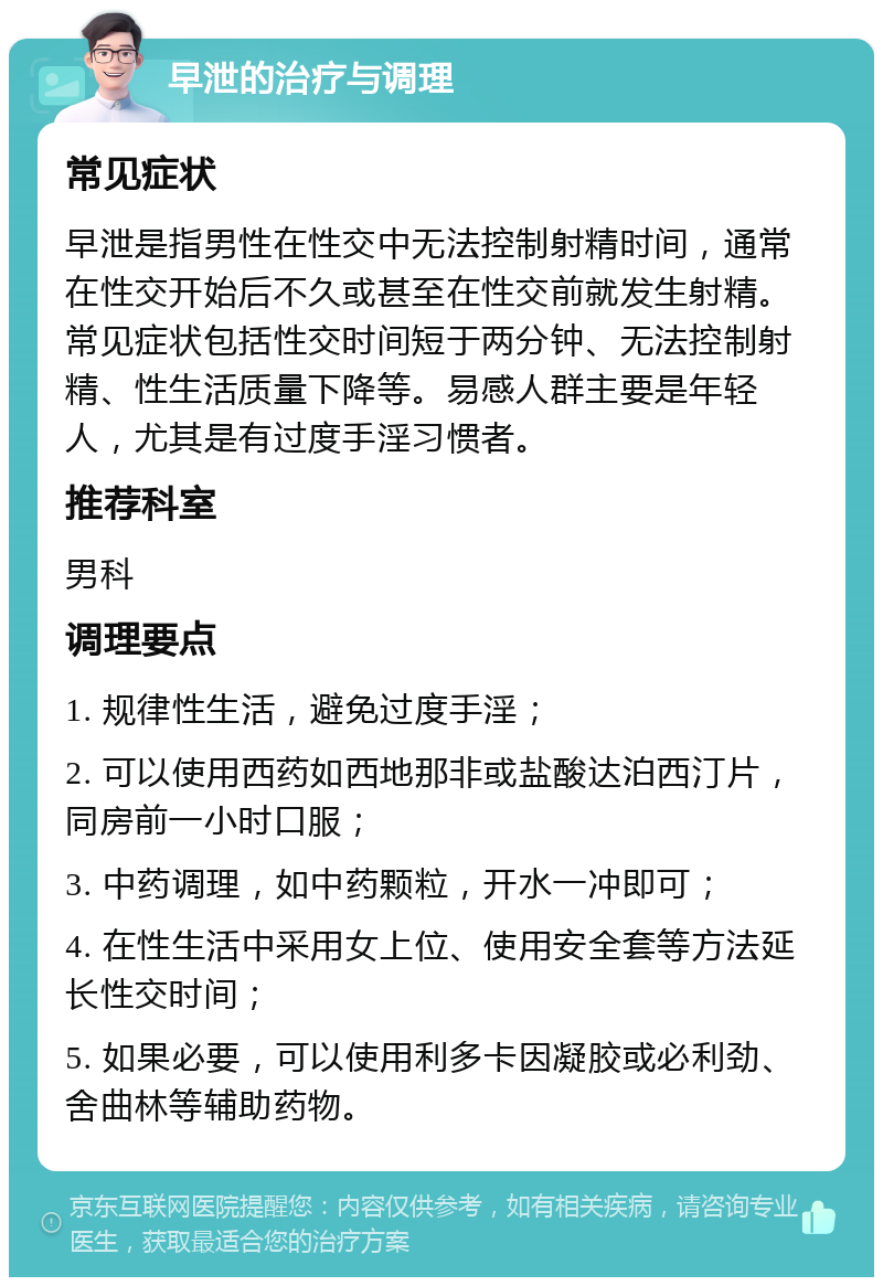 早泄的治疗与调理 常见症状 早泄是指男性在性交中无法控制射精时间，通常在性交开始后不久或甚至在性交前就发生射精。常见症状包括性交时间短于两分钟、无法控制射精、性生活质量下降等。易感人群主要是年轻人，尤其是有过度手淫习惯者。 推荐科室 男科 调理要点 1. 规律性生活，避免过度手淫； 2. 可以使用西药如西地那非或盐酸达泊西汀片，同房前一小时口服； 3. 中药调理，如中药颗粒，开水一冲即可； 4. 在性生活中采用女上位、使用安全套等方法延长性交时间； 5. 如果必要，可以使用利多卡因凝胶或必利劲、舍曲林等辅助药物。