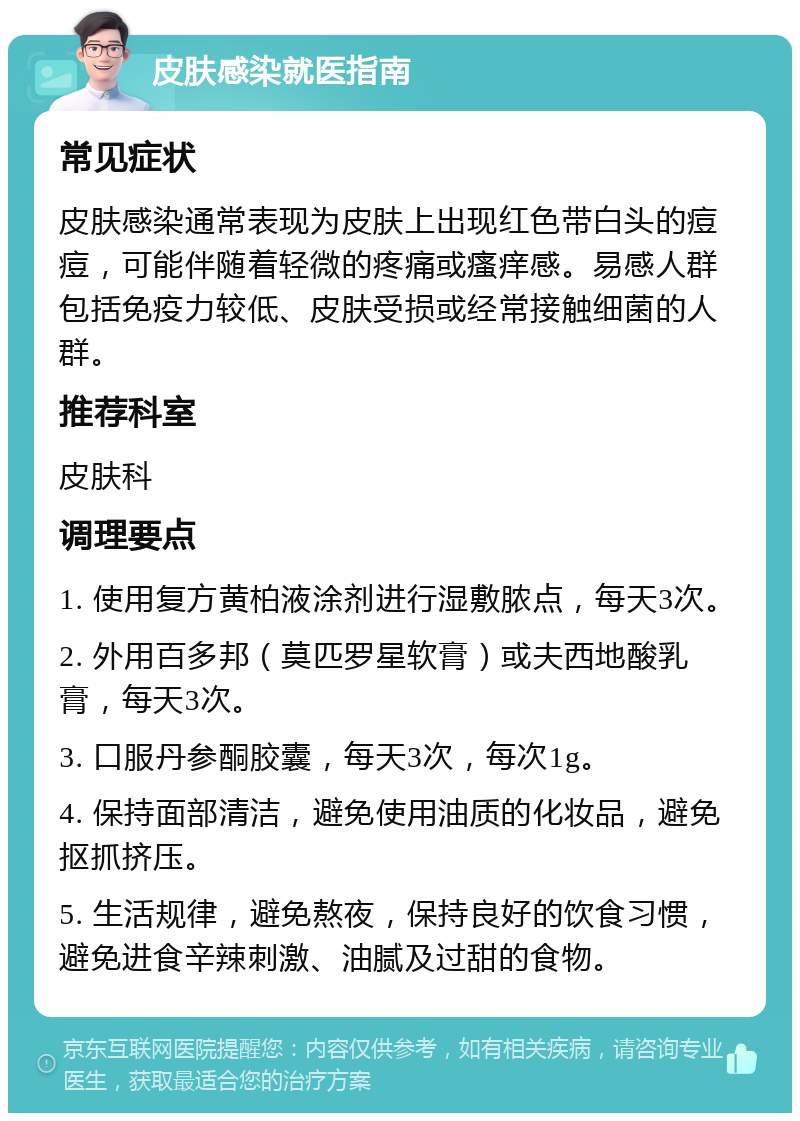 皮肤感染就医指南 常见症状 皮肤感染通常表现为皮肤上出现红色带白头的痘痘，可能伴随着轻微的疼痛或瘙痒感。易感人群包括免疫力较低、皮肤受损或经常接触细菌的人群。 推荐科室 皮肤科 调理要点 1. 使用复方黄柏液涂剂进行湿敷脓点，每天3次。 2. 外用百多邦（莫匹罗星软膏）或夫西地酸乳膏，每天3次。 3. 口服丹参酮胶囊，每天3次，每次1g。 4. 保持面部清洁，避免使用油质的化妆品，避免抠抓挤压。 5. 生活规律，避免熬夜，保持良好的饮食习惯，避免进食辛辣刺激、油腻及过甜的食物。