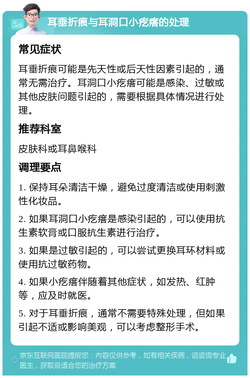 耳垂折痕与耳洞口小疙瘩的处理 常见症状 耳垂折痕可能是先天性或后天性因素引起的，通常无需治疗。耳洞口小疙瘩可能是感染、过敏或其他皮肤问题引起的，需要根据具体情况进行处理。 推荐科室 皮肤科或耳鼻喉科 调理要点 1. 保持耳朵清洁干燥，避免过度清洁或使用刺激性化妆品。 2. 如果耳洞口小疙瘩是感染引起的，可以使用抗生素软膏或口服抗生素进行治疗。 3. 如果是过敏引起的，可以尝试更换耳环材料或使用抗过敏药物。 4. 如果小疙瘩伴随着其他症状，如发热、红肿等，应及时就医。 5. 对于耳垂折痕，通常不需要特殊处理，但如果引起不适或影响美观，可以考虑整形手术。