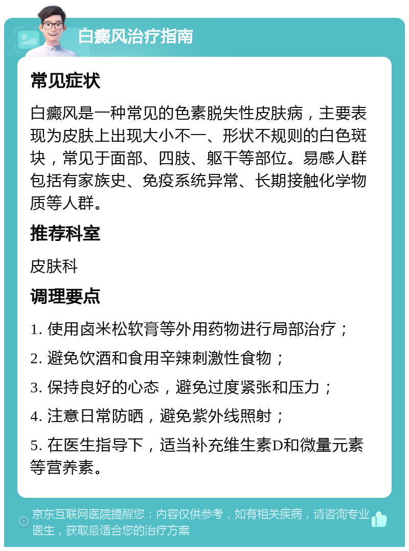 白癜风治疗指南 常见症状 白癜风是一种常见的色素脱失性皮肤病，主要表现为皮肤上出现大小不一、形状不规则的白色斑块，常见于面部、四肢、躯干等部位。易感人群包括有家族史、免疫系统异常、长期接触化学物质等人群。 推荐科室 皮肤科 调理要点 1. 使用卤米松软膏等外用药物进行局部治疗； 2. 避免饮酒和食用辛辣刺激性食物； 3. 保持良好的心态，避免过度紧张和压力； 4. 注意日常防晒，避免紫外线照射； 5. 在医生指导下，适当补充维生素D和微量元素等营养素。