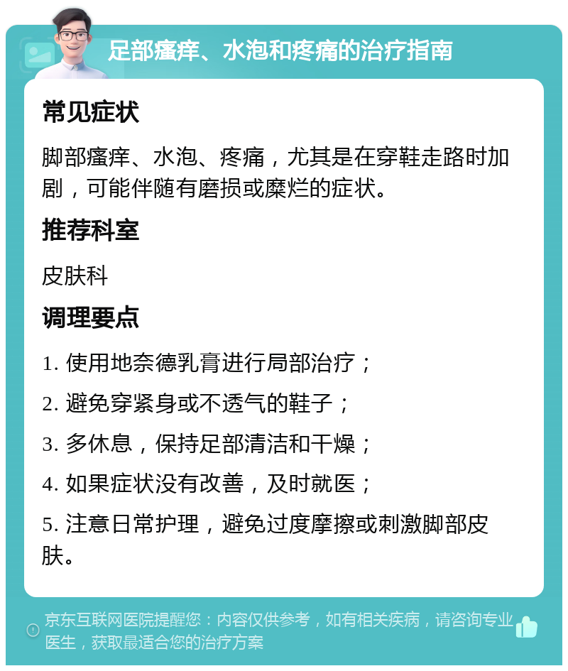 足部瘙痒、水泡和疼痛的治疗指南 常见症状 脚部瘙痒、水泡、疼痛，尤其是在穿鞋走路时加剧，可能伴随有磨损或糜烂的症状。 推荐科室 皮肤科 调理要点 1. 使用地奈德乳膏进行局部治疗； 2. 避免穿紧身或不透气的鞋子； 3. 多休息，保持足部清洁和干燥； 4. 如果症状没有改善，及时就医； 5. 注意日常护理，避免过度摩擦或刺激脚部皮肤。