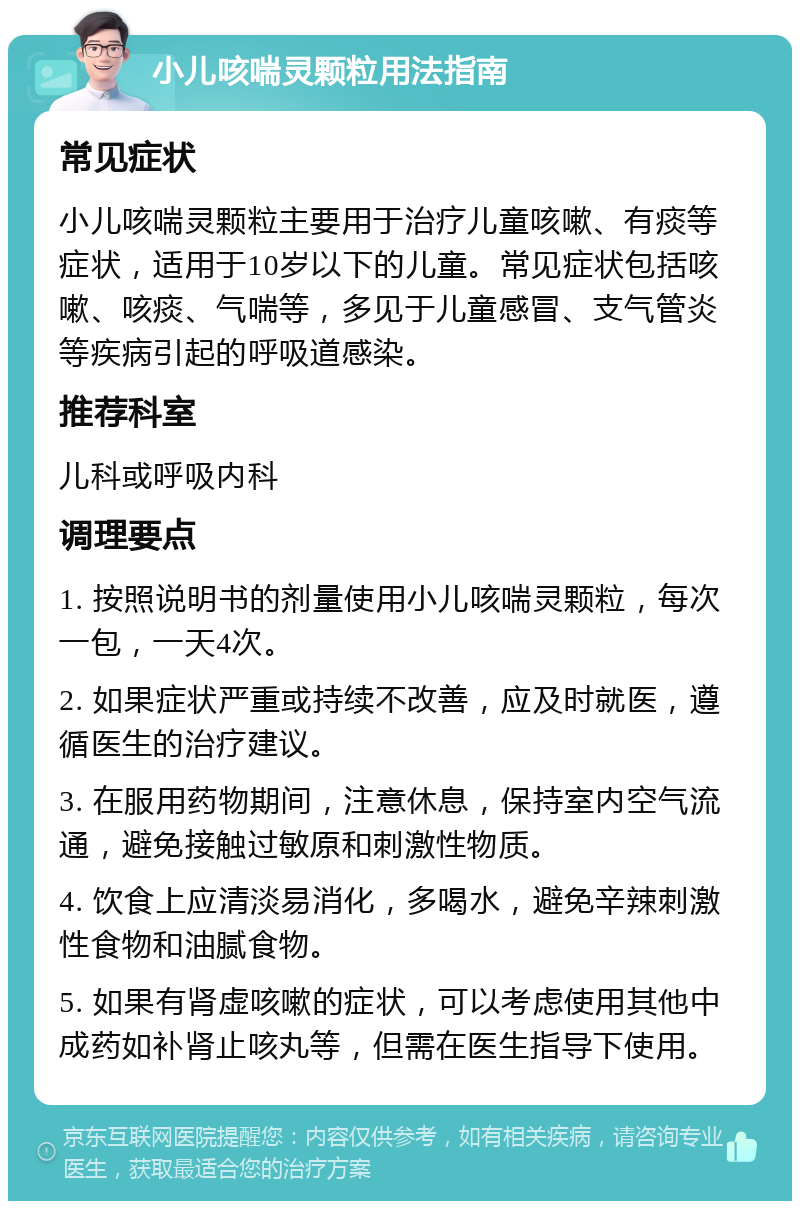 小儿咳喘灵颗粒用法指南 常见症状 小儿咳喘灵颗粒主要用于治疗儿童咳嗽、有痰等症状，适用于10岁以下的儿童。常见症状包括咳嗽、咳痰、气喘等，多见于儿童感冒、支气管炎等疾病引起的呼吸道感染。 推荐科室 儿科或呼吸内科 调理要点 1. 按照说明书的剂量使用小儿咳喘灵颗粒，每次一包，一天4次。 2. 如果症状严重或持续不改善，应及时就医，遵循医生的治疗建议。 3. 在服用药物期间，注意休息，保持室内空气流通，避免接触过敏原和刺激性物质。 4. 饮食上应清淡易消化，多喝水，避免辛辣刺激性食物和油腻食物。 5. 如果有肾虚咳嗽的症状，可以考虑使用其他中成药如补肾止咳丸等，但需在医生指导下使用。