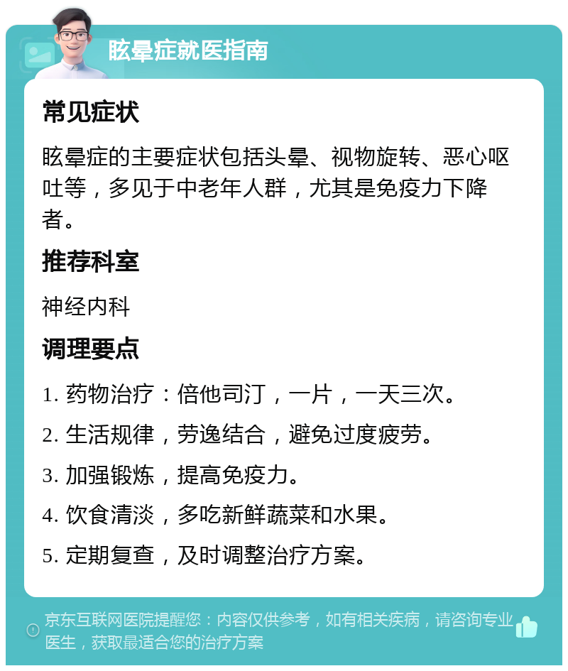 眩晕症就医指南 常见症状 眩晕症的主要症状包括头晕、视物旋转、恶心呕吐等，多见于中老年人群，尤其是免疫力下降者。 推荐科室 神经内科 调理要点 1. 药物治疗：倍他司汀，一片，一天三次。 2. 生活规律，劳逸结合，避免过度疲劳。 3. 加强锻炼，提高免疫力。 4. 饮食清淡，多吃新鲜蔬菜和水果。 5. 定期复查，及时调整治疗方案。