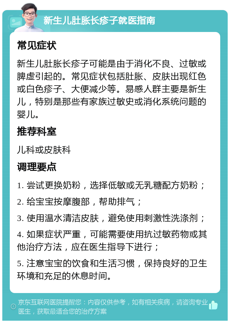 新生儿肚胀长疹子就医指南 常见症状 新生儿肚胀长疹子可能是由于消化不良、过敏或脾虚引起的。常见症状包括肚胀、皮肤出现红色或白色疹子、大便减少等。易感人群主要是新生儿，特别是那些有家族过敏史或消化系统问题的婴儿。 推荐科室 儿科或皮肤科 调理要点 1. 尝试更换奶粉，选择低敏或无乳糖配方奶粉； 2. 给宝宝按摩腹部，帮助排气； 3. 使用温水清洁皮肤，避免使用刺激性洗涤剂； 4. 如果症状严重，可能需要使用抗过敏药物或其他治疗方法，应在医生指导下进行； 5. 注意宝宝的饮食和生活习惯，保持良好的卫生环境和充足的休息时间。