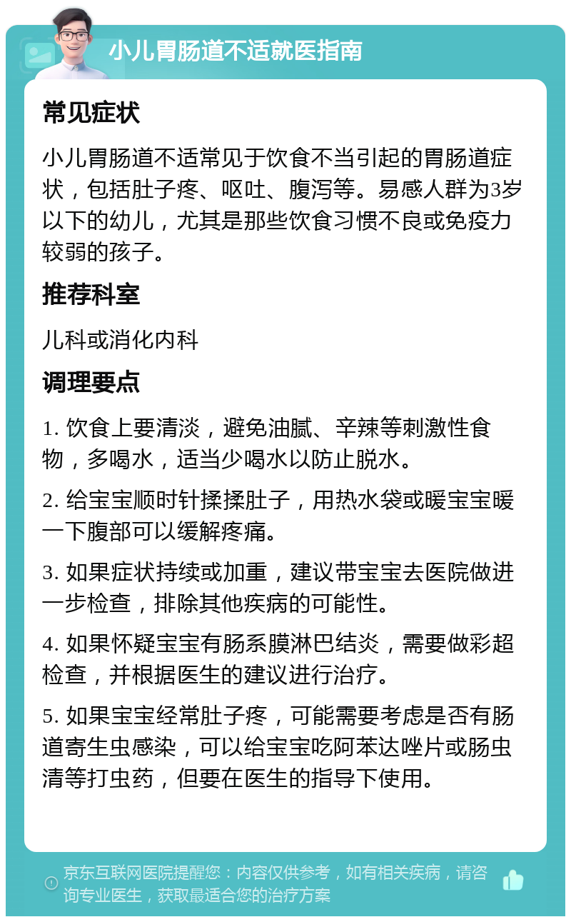 小儿胃肠道不适就医指南 常见症状 小儿胃肠道不适常见于饮食不当引起的胃肠道症状，包括肚子疼、呕吐、腹泻等。易感人群为3岁以下的幼儿，尤其是那些饮食习惯不良或免疫力较弱的孩子。 推荐科室 儿科或消化内科 调理要点 1. 饮食上要清淡，避免油腻、辛辣等刺激性食物，多喝水，适当少喝水以防止脱水。 2. 给宝宝顺时针揉揉肚子，用热水袋或暖宝宝暖一下腹部可以缓解疼痛。 3. 如果症状持续或加重，建议带宝宝去医院做进一步检查，排除其他疾病的可能性。 4. 如果怀疑宝宝有肠系膜淋巴结炎，需要做彩超检查，并根据医生的建议进行治疗。 5. 如果宝宝经常肚子疼，可能需要考虑是否有肠道寄生虫感染，可以给宝宝吃阿苯达唑片或肠虫清等打虫药，但要在医生的指导下使用。