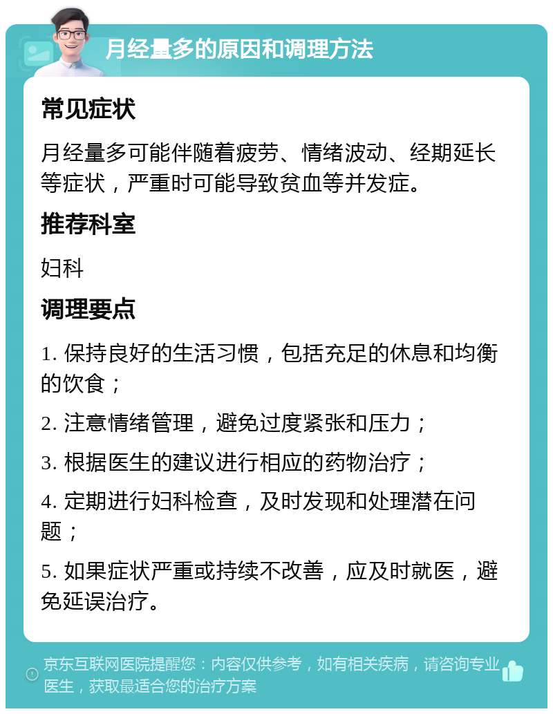 月经量多的原因和调理方法 常见症状 月经量多可能伴随着疲劳、情绪波动、经期延长等症状，严重时可能导致贫血等并发症。 推荐科室 妇科 调理要点 1. 保持良好的生活习惯，包括充足的休息和均衡的饮食； 2. 注意情绪管理，避免过度紧张和压力； 3. 根据医生的建议进行相应的药物治疗； 4. 定期进行妇科检查，及时发现和处理潜在问题； 5. 如果症状严重或持续不改善，应及时就医，避免延误治疗。