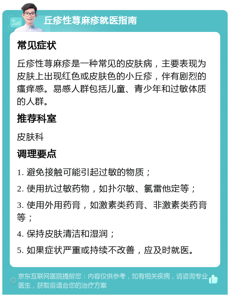 丘疹性荨麻疹就医指南 常见症状 丘疹性荨麻疹是一种常见的皮肤病，主要表现为皮肤上出现红色或皮肤色的小丘疹，伴有剧烈的瘙痒感。易感人群包括儿童、青少年和过敏体质的人群。 推荐科室 皮肤科 调理要点 1. 避免接触可能引起过敏的物质； 2. 使用抗过敏药物，如扑尔敏、氯雷他定等； 3. 使用外用药膏，如激素类药膏、非激素类药膏等； 4. 保持皮肤清洁和湿润； 5. 如果症状严重或持续不改善，应及时就医。