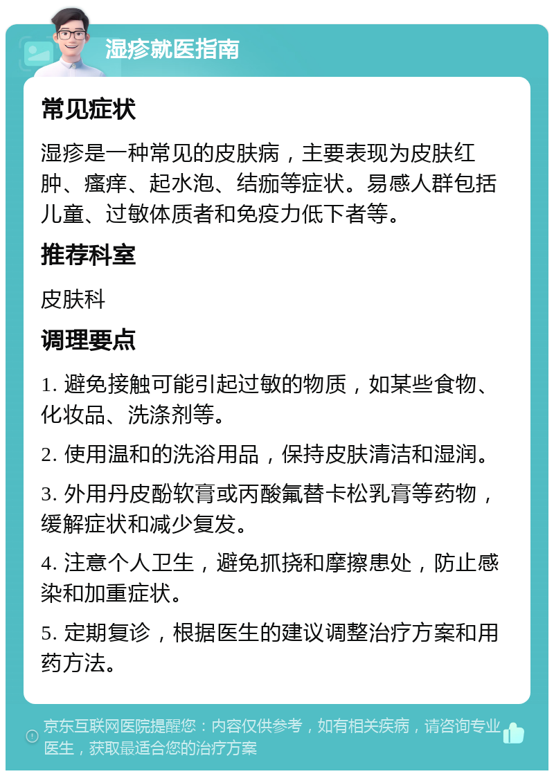 湿疹就医指南 常见症状 湿疹是一种常见的皮肤病，主要表现为皮肤红肿、瘙痒、起水泡、结痂等症状。易感人群包括儿童、过敏体质者和免疫力低下者等。 推荐科室 皮肤科 调理要点 1. 避免接触可能引起过敏的物质，如某些食物、化妆品、洗涤剂等。 2. 使用温和的洗浴用品，保持皮肤清洁和湿润。 3. 外用丹皮酚软膏或丙酸氟替卡松乳膏等药物，缓解症状和减少复发。 4. 注意个人卫生，避免抓挠和摩擦患处，防止感染和加重症状。 5. 定期复诊，根据医生的建议调整治疗方案和用药方法。