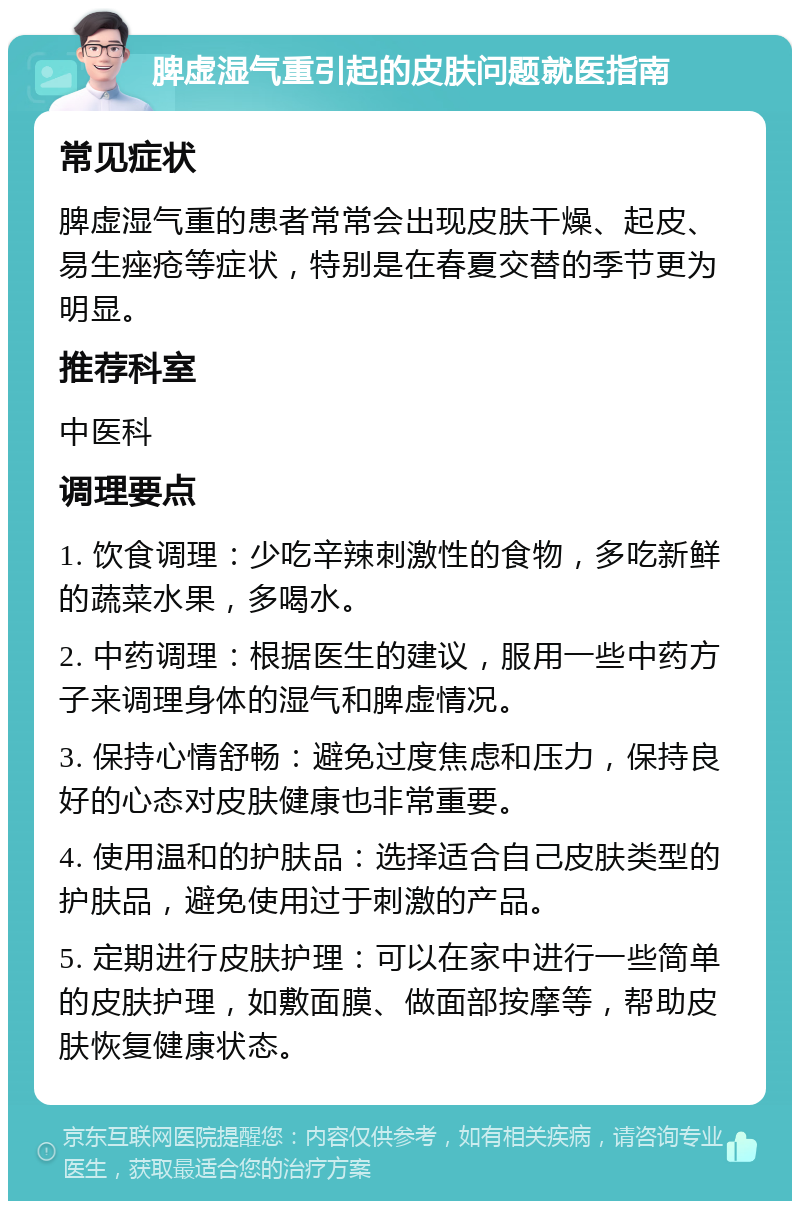 脾虚湿气重引起的皮肤问题就医指南 常见症状 脾虚湿气重的患者常常会出现皮肤干燥、起皮、易生痤疮等症状，特别是在春夏交替的季节更为明显。 推荐科室 中医科 调理要点 1. 饮食调理：少吃辛辣刺激性的食物，多吃新鲜的蔬菜水果，多喝水。 2. 中药调理：根据医生的建议，服用一些中药方子来调理身体的湿气和脾虚情况。 3. 保持心情舒畅：避免过度焦虑和压力，保持良好的心态对皮肤健康也非常重要。 4. 使用温和的护肤品：选择适合自己皮肤类型的护肤品，避免使用过于刺激的产品。 5. 定期进行皮肤护理：可以在家中进行一些简单的皮肤护理，如敷面膜、做面部按摩等，帮助皮肤恢复健康状态。