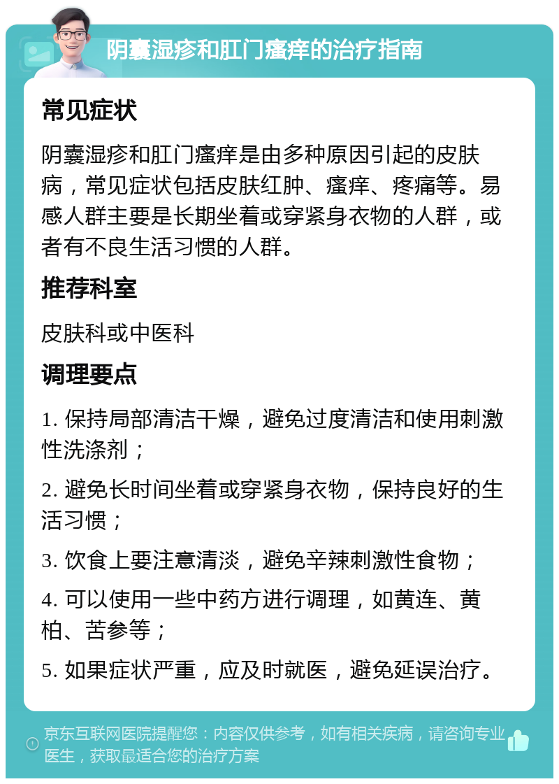 阴囊湿疹和肛门瘙痒的治疗指南 常见症状 阴囊湿疹和肛门瘙痒是由多种原因引起的皮肤病，常见症状包括皮肤红肿、瘙痒、疼痛等。易感人群主要是长期坐着或穿紧身衣物的人群，或者有不良生活习惯的人群。 推荐科室 皮肤科或中医科 调理要点 1. 保持局部清洁干燥，避免过度清洁和使用刺激性洗涤剂； 2. 避免长时间坐着或穿紧身衣物，保持良好的生活习惯； 3. 饮食上要注意清淡，避免辛辣刺激性食物； 4. 可以使用一些中药方进行调理，如黄连、黄柏、苦参等； 5. 如果症状严重，应及时就医，避免延误治疗。