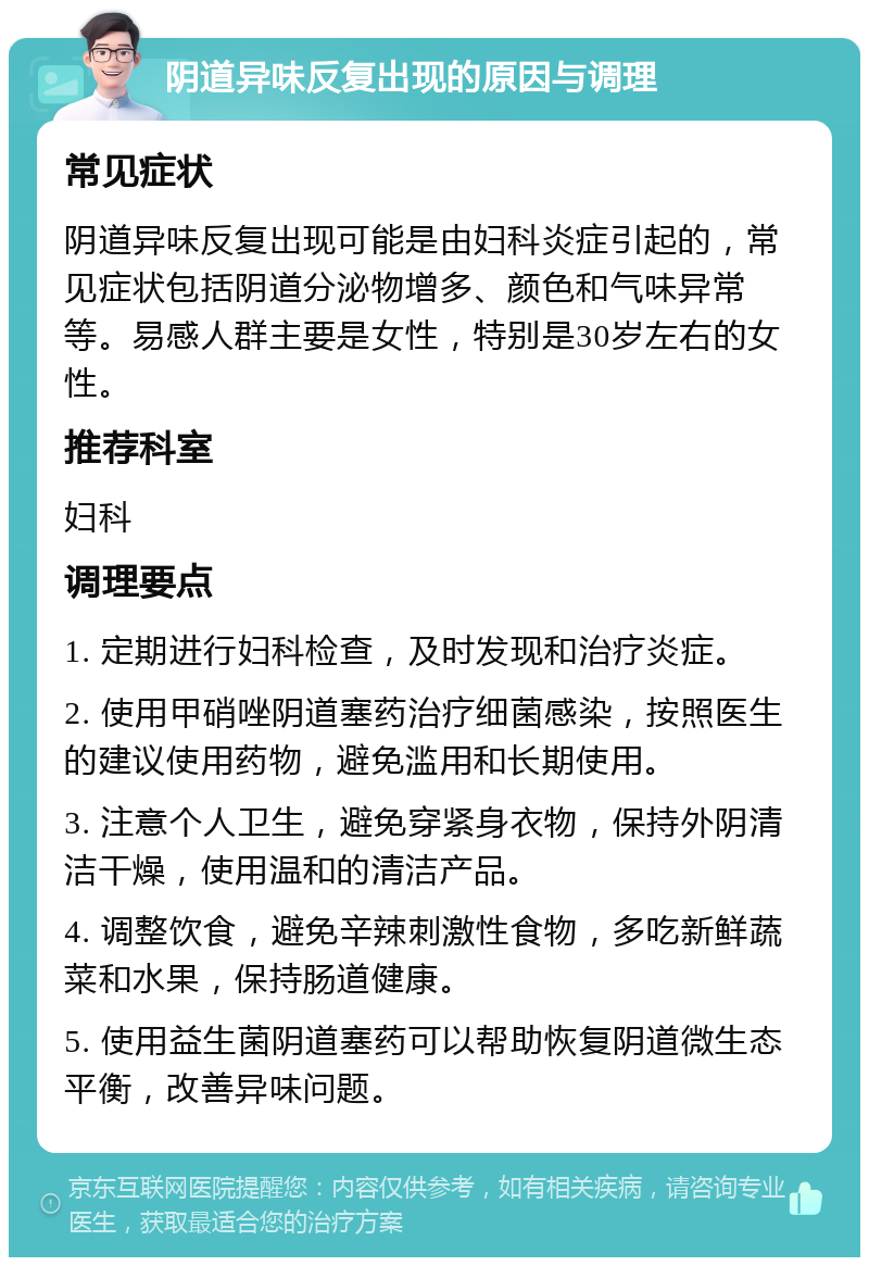 阴道异味反复出现的原因与调理 常见症状 阴道异味反复出现可能是由妇科炎症引起的，常见症状包括阴道分泌物增多、颜色和气味异常等。易感人群主要是女性，特别是30岁左右的女性。 推荐科室 妇科 调理要点 1. 定期进行妇科检查，及时发现和治疗炎症。 2. 使用甲硝唑阴道塞药治疗细菌感染，按照医生的建议使用药物，避免滥用和长期使用。 3. 注意个人卫生，避免穿紧身衣物，保持外阴清洁干燥，使用温和的清洁产品。 4. 调整饮食，避免辛辣刺激性食物，多吃新鲜蔬菜和水果，保持肠道健康。 5. 使用益生菌阴道塞药可以帮助恢复阴道微生态平衡，改善异味问题。