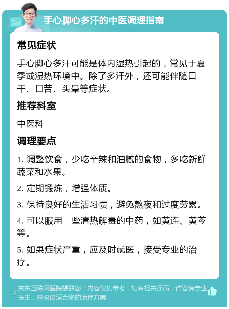 手心脚心多汗的中医调理指南 常见症状 手心脚心多汗可能是体内湿热引起的，常见于夏季或湿热环境中。除了多汗外，还可能伴随口干、口苦、头晕等症状。 推荐科室 中医科 调理要点 1. 调整饮食，少吃辛辣和油腻的食物，多吃新鲜蔬菜和水果。 2. 定期锻炼，增强体质。 3. 保持良好的生活习惯，避免熬夜和过度劳累。 4. 可以服用一些清热解毒的中药，如黄连、黄芩等。 5. 如果症状严重，应及时就医，接受专业的治疗。