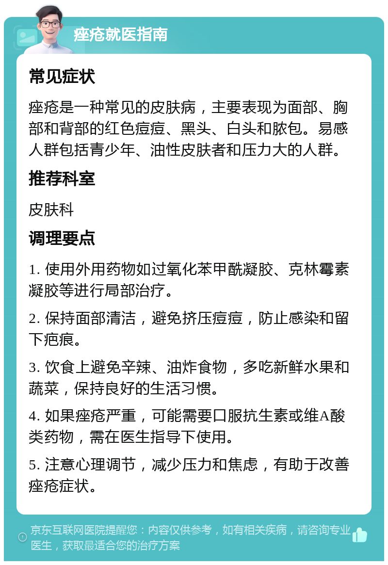 痤疮就医指南 常见症状 痤疮是一种常见的皮肤病，主要表现为面部、胸部和背部的红色痘痘、黑头、白头和脓包。易感人群包括青少年、油性皮肤者和压力大的人群。 推荐科室 皮肤科 调理要点 1. 使用外用药物如过氧化苯甲酰凝胶、克林霉素凝胶等进行局部治疗。 2. 保持面部清洁，避免挤压痘痘，防止感染和留下疤痕。 3. 饮食上避免辛辣、油炸食物，多吃新鲜水果和蔬菜，保持良好的生活习惯。 4. 如果痤疮严重，可能需要口服抗生素或维A酸类药物，需在医生指导下使用。 5. 注意心理调节，减少压力和焦虑，有助于改善痤疮症状。