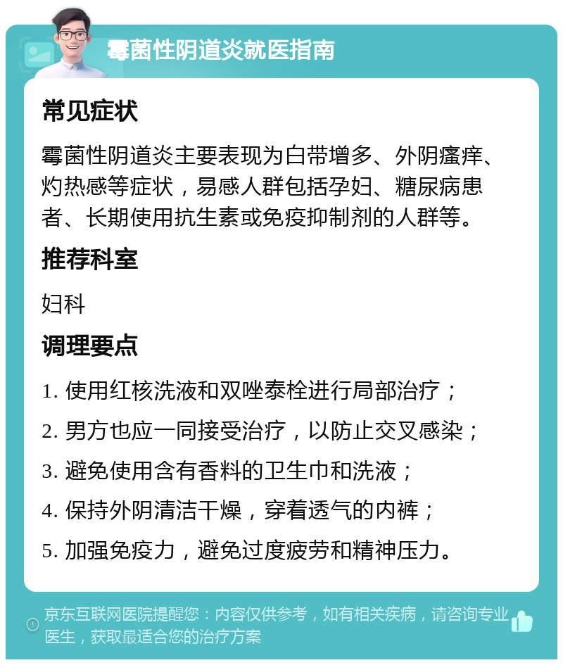 霉菌性阴道炎就医指南 常见症状 霉菌性阴道炎主要表现为白带增多、外阴瘙痒、灼热感等症状，易感人群包括孕妇、糖尿病患者、长期使用抗生素或免疫抑制剂的人群等。 推荐科室 妇科 调理要点 1. 使用红核洗液和双唑泰栓进行局部治疗； 2. 男方也应一同接受治疗，以防止交叉感染； 3. 避免使用含有香料的卫生巾和洗液； 4. 保持外阴清洁干燥，穿着透气的内裤； 5. 加强免疫力，避免过度疲劳和精神压力。