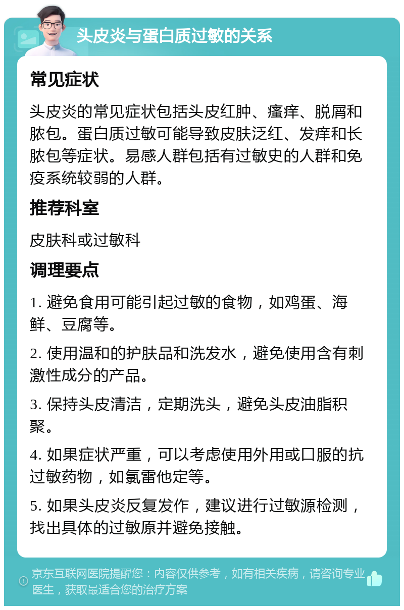 头皮炎与蛋白质过敏的关系 常见症状 头皮炎的常见症状包括头皮红肿、瘙痒、脱屑和脓包。蛋白质过敏可能导致皮肤泛红、发痒和长脓包等症状。易感人群包括有过敏史的人群和免疫系统较弱的人群。 推荐科室 皮肤科或过敏科 调理要点 1. 避免食用可能引起过敏的食物，如鸡蛋、海鲜、豆腐等。 2. 使用温和的护肤品和洗发水，避免使用含有刺激性成分的产品。 3. 保持头皮清洁，定期洗头，避免头皮油脂积聚。 4. 如果症状严重，可以考虑使用外用或口服的抗过敏药物，如氯雷他定等。 5. 如果头皮炎反复发作，建议进行过敏源检测，找出具体的过敏原并避免接触。