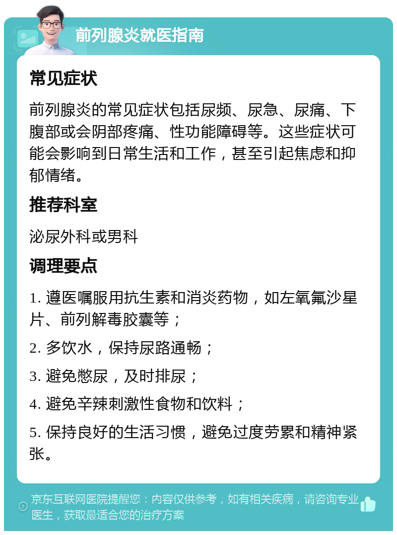 前列腺炎就医指南 常见症状 前列腺炎的常见症状包括尿频、尿急、尿痛、下腹部或会阴部疼痛、性功能障碍等。这些症状可能会影响到日常生活和工作，甚至引起焦虑和抑郁情绪。 推荐科室 泌尿外科或男科 调理要点 1. 遵医嘱服用抗生素和消炎药物，如左氧氟沙星片、前列解毒胶囊等； 2. 多饮水，保持尿路通畅； 3. 避免憋尿，及时排尿； 4. 避免辛辣刺激性食物和饮料； 5. 保持良好的生活习惯，避免过度劳累和精神紧张。