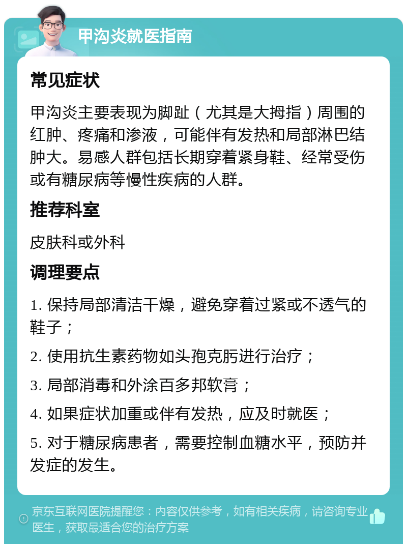 甲沟炎就医指南 常见症状 甲沟炎主要表现为脚趾（尤其是大拇指）周围的红肿、疼痛和渗液，可能伴有发热和局部淋巴结肿大。易感人群包括长期穿着紧身鞋、经常受伤或有糖尿病等慢性疾病的人群。 推荐科室 皮肤科或外科 调理要点 1. 保持局部清洁干燥，避免穿着过紧或不透气的鞋子； 2. 使用抗生素药物如头孢克肟进行治疗； 3. 局部消毒和外涂百多邦软膏； 4. 如果症状加重或伴有发热，应及时就医； 5. 对于糖尿病患者，需要控制血糖水平，预防并发症的发生。