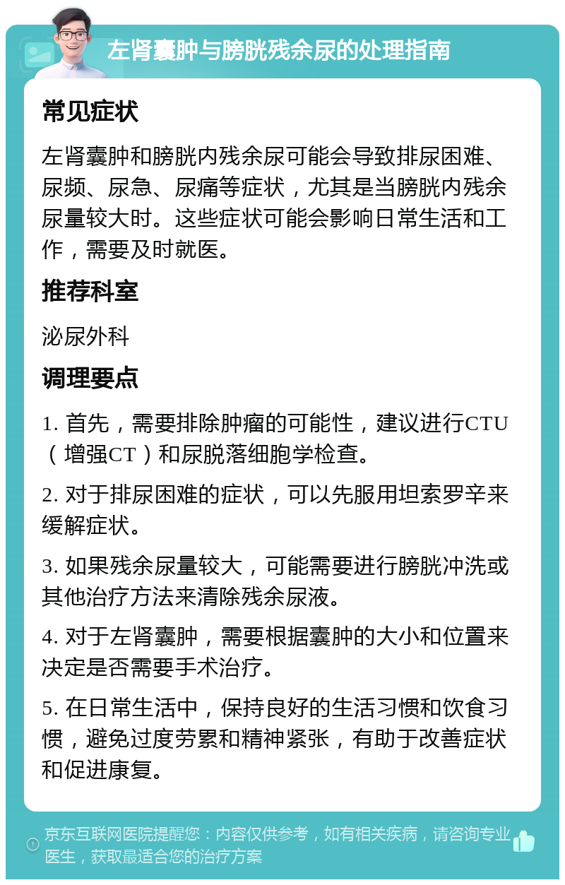 左肾囊肿与膀胱残余尿的处理指南 常见症状 左肾囊肿和膀胱内残余尿可能会导致排尿困难、尿频、尿急、尿痛等症状，尤其是当膀胱内残余尿量较大时。这些症状可能会影响日常生活和工作，需要及时就医。 推荐科室 泌尿外科 调理要点 1. 首先，需要排除肿瘤的可能性，建议进行CTU（增强CT）和尿脱落细胞学检查。 2. 对于排尿困难的症状，可以先服用坦索罗辛来缓解症状。 3. 如果残余尿量较大，可能需要进行膀胱冲洗或其他治疗方法来清除残余尿液。 4. 对于左肾囊肿，需要根据囊肿的大小和位置来决定是否需要手术治疗。 5. 在日常生活中，保持良好的生活习惯和饮食习惯，避免过度劳累和精神紧张，有助于改善症状和促进康复。