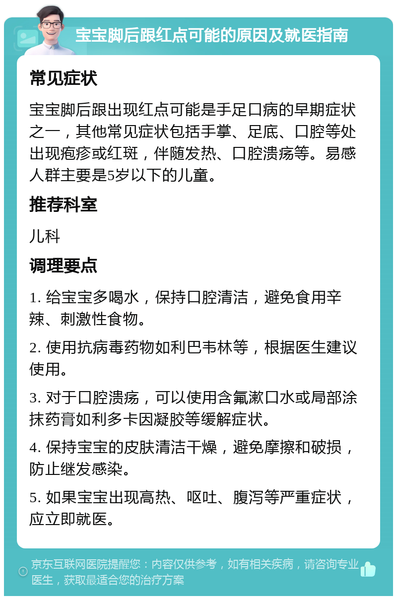 宝宝脚后跟红点可能的原因及就医指南 常见症状 宝宝脚后跟出现红点可能是手足口病的早期症状之一，其他常见症状包括手掌、足底、口腔等处出现疱疹或红斑，伴随发热、口腔溃疡等。易感人群主要是5岁以下的儿童。 推荐科室 儿科 调理要点 1. 给宝宝多喝水，保持口腔清洁，避免食用辛辣、刺激性食物。 2. 使用抗病毒药物如利巴韦林等，根据医生建议使用。 3. 对于口腔溃疡，可以使用含氟漱口水或局部涂抹药膏如利多卡因凝胶等缓解症状。 4. 保持宝宝的皮肤清洁干燥，避免摩擦和破损，防止继发感染。 5. 如果宝宝出现高热、呕吐、腹泻等严重症状，应立即就医。