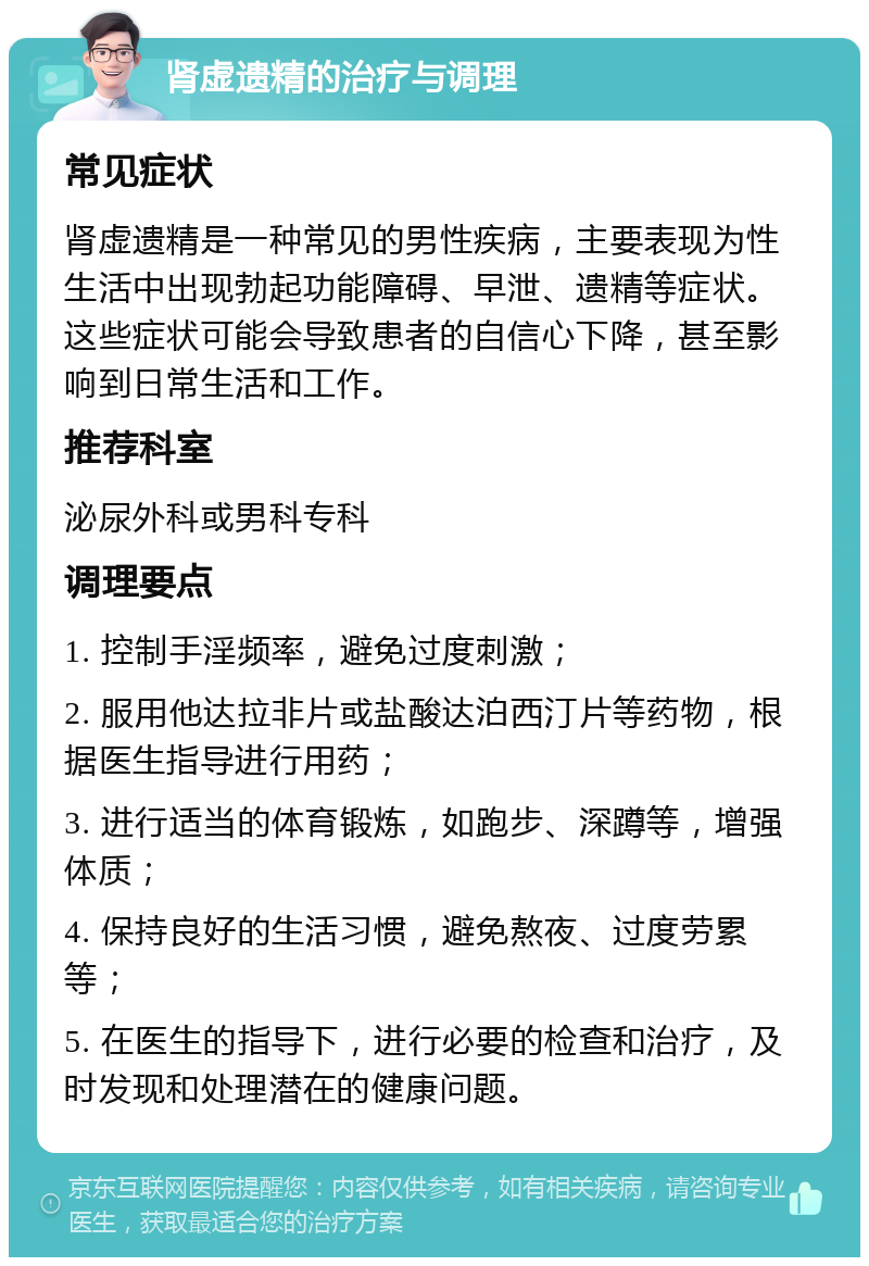 肾虚遗精的治疗与调理 常见症状 肾虚遗精是一种常见的男性疾病，主要表现为性生活中出现勃起功能障碍、早泄、遗精等症状。这些症状可能会导致患者的自信心下降，甚至影响到日常生活和工作。 推荐科室 泌尿外科或男科专科 调理要点 1. 控制手淫频率，避免过度刺激； 2. 服用他达拉非片或盐酸达泊西汀片等药物，根据医生指导进行用药； 3. 进行适当的体育锻炼，如跑步、深蹲等，增强体质； 4. 保持良好的生活习惯，避免熬夜、过度劳累等； 5. 在医生的指导下，进行必要的检查和治疗，及时发现和处理潜在的健康问题。