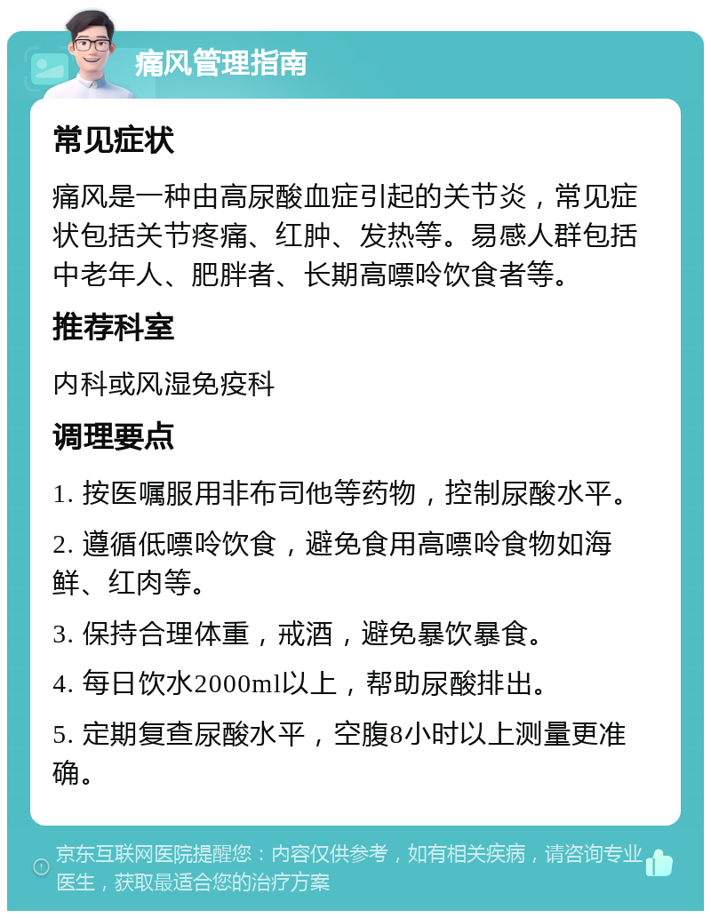 痛风管理指南 常见症状 痛风是一种由高尿酸血症引起的关节炎，常见症状包括关节疼痛、红肿、发热等。易感人群包括中老年人、肥胖者、长期高嘌呤饮食者等。 推荐科室 内科或风湿免疫科 调理要点 1. 按医嘱服用非布司他等药物，控制尿酸水平。 2. 遵循低嘌呤饮食，避免食用高嘌呤食物如海鲜、红肉等。 3. 保持合理体重，戒酒，避免暴饮暴食。 4. 每日饮水2000ml以上，帮助尿酸排出。 5. 定期复查尿酸水平，空腹8小时以上测量更准确。