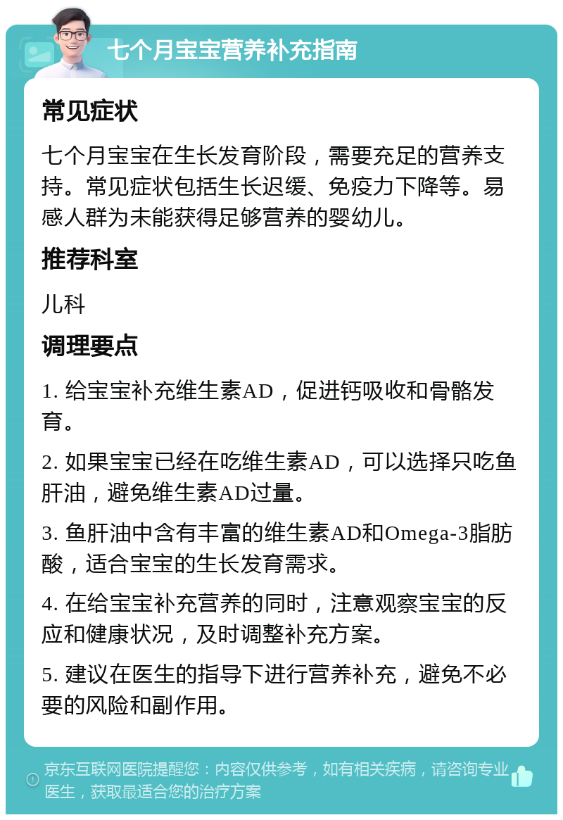 七个月宝宝营养补充指南 常见症状 七个月宝宝在生长发育阶段，需要充足的营养支持。常见症状包括生长迟缓、免疫力下降等。易感人群为未能获得足够营养的婴幼儿。 推荐科室 儿科 调理要点 1. 给宝宝补充维生素AD，促进钙吸收和骨骼发育。 2. 如果宝宝已经在吃维生素AD，可以选择只吃鱼肝油，避免维生素AD过量。 3. 鱼肝油中含有丰富的维生素AD和Omega-3脂肪酸，适合宝宝的生长发育需求。 4. 在给宝宝补充营养的同时，注意观察宝宝的反应和健康状况，及时调整补充方案。 5. 建议在医生的指导下进行营养补充，避免不必要的风险和副作用。