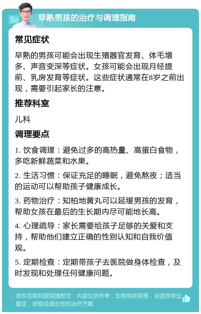 早熟男孩的治疗与调理指南 常见症状 早熟的男孩可能会出现生殖器官发育、体毛增多、声音变深等症状。女孩可能会出现月经提前、乳房发育等症状。这些症状通常在8岁之前出现，需要引起家长的注意。 推荐科室 儿科 调理要点 1. 饮食调理：避免过多的高热量、高蛋白食物，多吃新鲜蔬菜和水果。 2. 生活习惯：保证充足的睡眠，避免熬夜；适当的运动可以帮助孩子健康成长。 3. 药物治疗：知柏地黄丸可以延缓男孩的发育，帮助女孩在最后的生长期内尽可能地长高。 4. 心理疏导：家长需要给孩子足够的关爱和支持，帮助他们建立正确的性别认知和自我价值观。 5. 定期检查：定期带孩子去医院做身体检查，及时发现和处理任何健康问题。