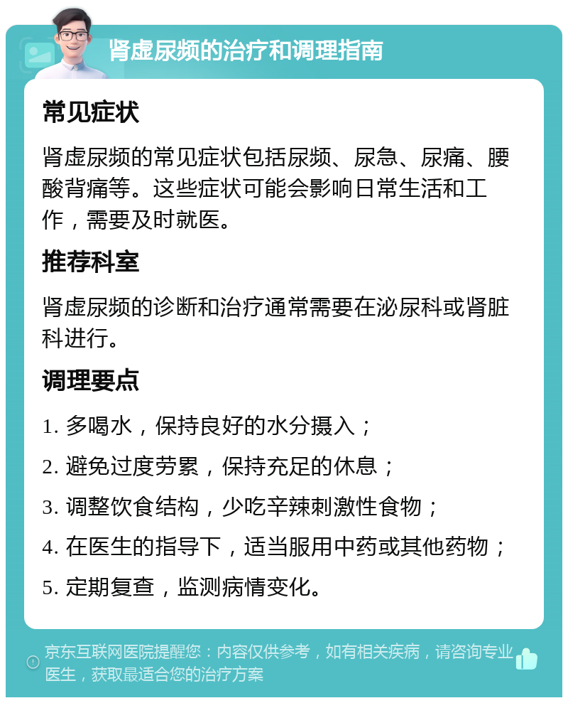 肾虚尿频的治疗和调理指南 常见症状 肾虚尿频的常见症状包括尿频、尿急、尿痛、腰酸背痛等。这些症状可能会影响日常生活和工作，需要及时就医。 推荐科室 肾虚尿频的诊断和治疗通常需要在泌尿科或肾脏科进行。 调理要点 1. 多喝水，保持良好的水分摄入； 2. 避免过度劳累，保持充足的休息； 3. 调整饮食结构，少吃辛辣刺激性食物； 4. 在医生的指导下，适当服用中药或其他药物； 5. 定期复查，监测病情变化。