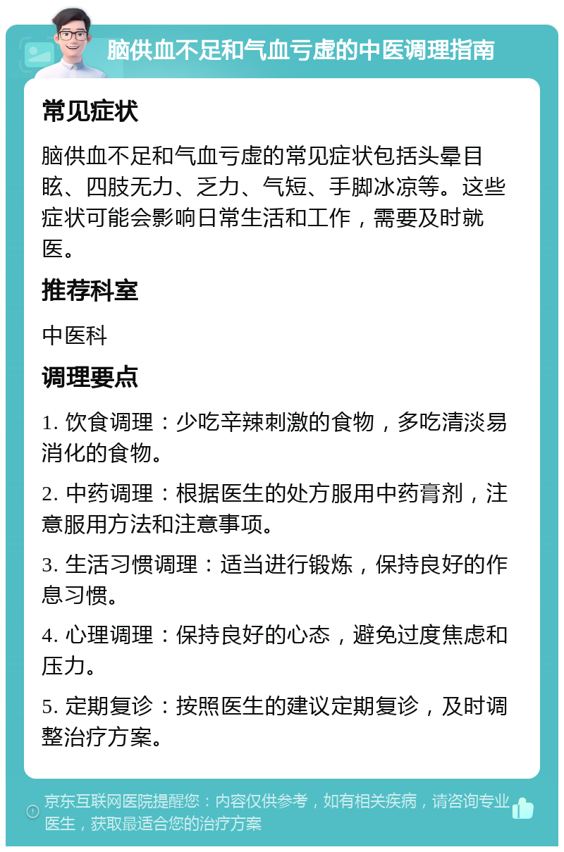 脑供血不足和气血亏虚的中医调理指南 常见症状 脑供血不足和气血亏虚的常见症状包括头晕目眩、四肢无力、乏力、气短、手脚冰凉等。这些症状可能会影响日常生活和工作，需要及时就医。 推荐科室 中医科 调理要点 1. 饮食调理：少吃辛辣刺激的食物，多吃清淡易消化的食物。 2. 中药调理：根据医生的处方服用中药膏剂，注意服用方法和注意事项。 3. 生活习惯调理：适当进行锻炼，保持良好的作息习惯。 4. 心理调理：保持良好的心态，避免过度焦虑和压力。 5. 定期复诊：按照医生的建议定期复诊，及时调整治疗方案。