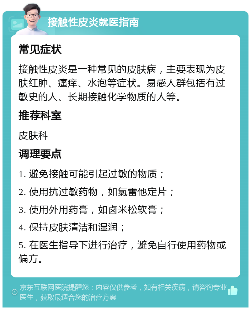 接触性皮炎就医指南 常见症状 接触性皮炎是一种常见的皮肤病，主要表现为皮肤红肿、瘙痒、水泡等症状。易感人群包括有过敏史的人、长期接触化学物质的人等。 推荐科室 皮肤科 调理要点 1. 避免接触可能引起过敏的物质； 2. 使用抗过敏药物，如氯雷他定片； 3. 使用外用药膏，如卤米松软膏； 4. 保持皮肤清洁和湿润； 5. 在医生指导下进行治疗，避免自行使用药物或偏方。