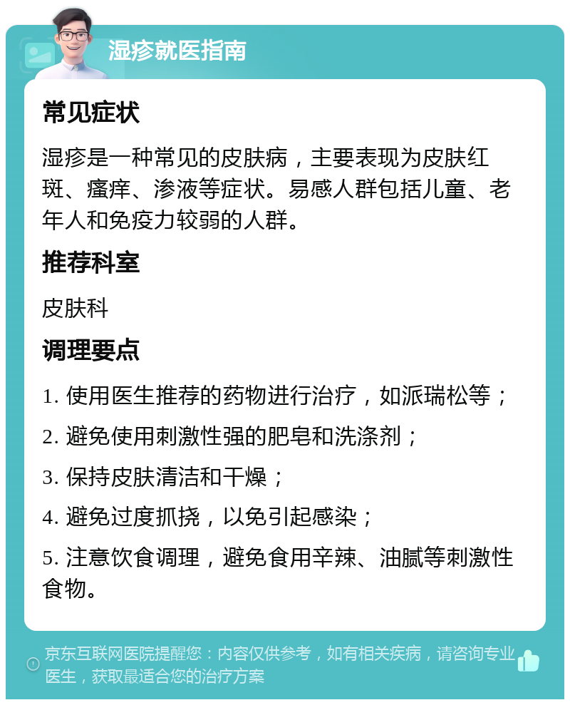 湿疹就医指南 常见症状 湿疹是一种常见的皮肤病，主要表现为皮肤红斑、瘙痒、渗液等症状。易感人群包括儿童、老年人和免疫力较弱的人群。 推荐科室 皮肤科 调理要点 1. 使用医生推荐的药物进行治疗，如派瑞松等； 2. 避免使用刺激性强的肥皂和洗涤剂； 3. 保持皮肤清洁和干燥； 4. 避免过度抓挠，以免引起感染； 5. 注意饮食调理，避免食用辛辣、油腻等刺激性食物。