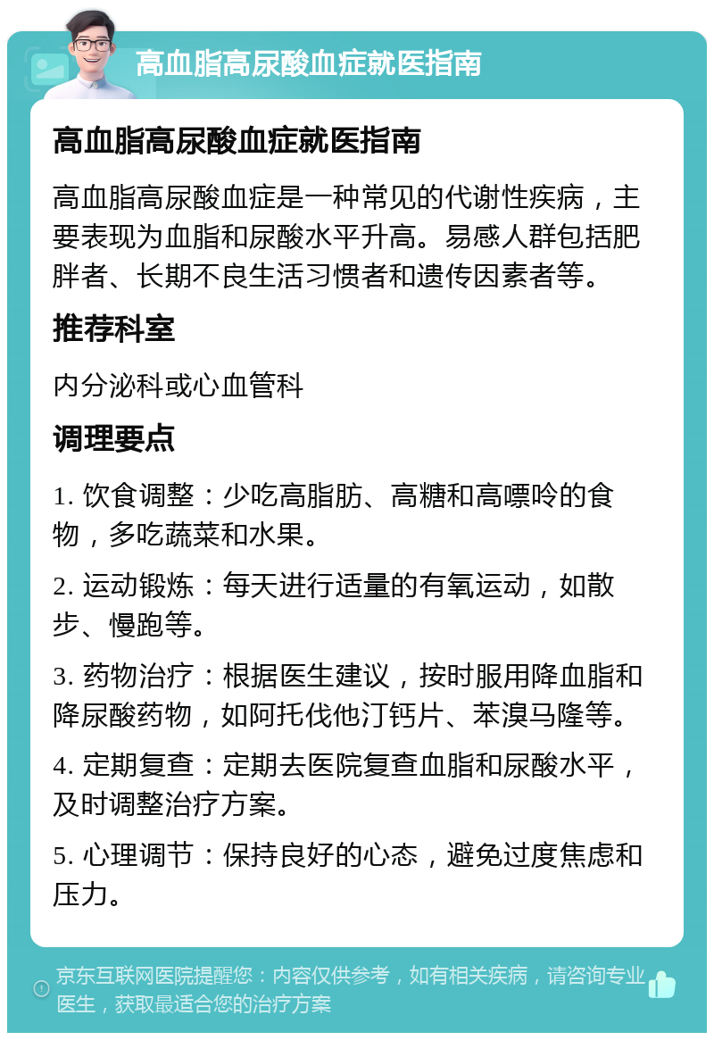 高血脂高尿酸血症就医指南 高血脂高尿酸血症就医指南 高血脂高尿酸血症是一种常见的代谢性疾病，主要表现为血脂和尿酸水平升高。易感人群包括肥胖者、长期不良生活习惯者和遗传因素者等。 推荐科室 内分泌科或心血管科 调理要点 1. 饮食调整：少吃高脂肪、高糖和高嘌呤的食物，多吃蔬菜和水果。 2. 运动锻炼：每天进行适量的有氧运动，如散步、慢跑等。 3. 药物治疗：根据医生建议，按时服用降血脂和降尿酸药物，如阿托伐他汀钙片、苯溴马隆等。 4. 定期复查：定期去医院复查血脂和尿酸水平，及时调整治疗方案。 5. 心理调节：保持良好的心态，避免过度焦虑和压力。