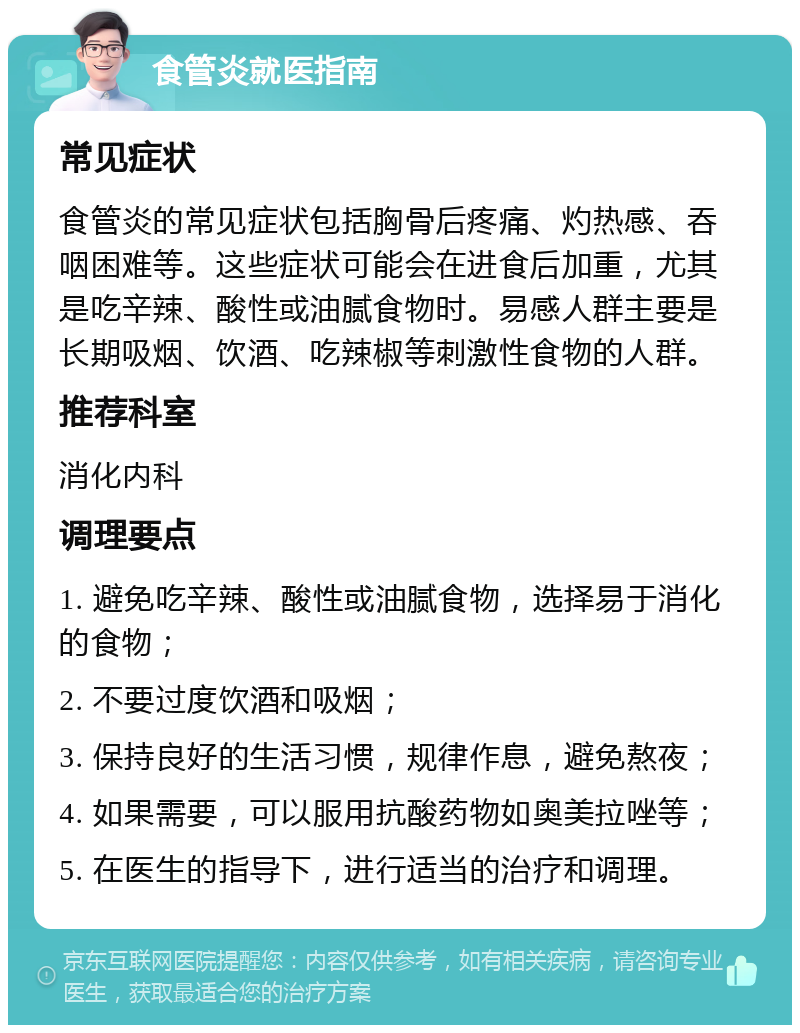 食管炎就医指南 常见症状 食管炎的常见症状包括胸骨后疼痛、灼热感、吞咽困难等。这些症状可能会在进食后加重，尤其是吃辛辣、酸性或油腻食物时。易感人群主要是长期吸烟、饮酒、吃辣椒等刺激性食物的人群。 推荐科室 消化内科 调理要点 1. 避免吃辛辣、酸性或油腻食物，选择易于消化的食物； 2. 不要过度饮酒和吸烟； 3. 保持良好的生活习惯，规律作息，避免熬夜； 4. 如果需要，可以服用抗酸药物如奥美拉唑等； 5. 在医生的指导下，进行适当的治疗和调理。