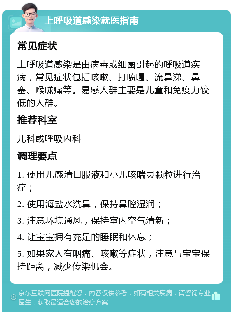 上呼吸道感染就医指南 常见症状 上呼吸道感染是由病毒或细菌引起的呼吸道疾病，常见症状包括咳嗽、打喷嚏、流鼻涕、鼻塞、喉咙痛等。易感人群主要是儿童和免疫力较低的人群。 推荐科室 儿科或呼吸内科 调理要点 1. 使用儿感清口服液和小儿咳喘灵颗粒进行治疗； 2. 使用海盐水洗鼻，保持鼻腔湿润； 3. 注意环境通风，保持室内空气清新； 4. 让宝宝拥有充足的睡眠和休息； 5. 如果家人有咽痛、咳嗽等症状，注意与宝宝保持距离，减少传染机会。