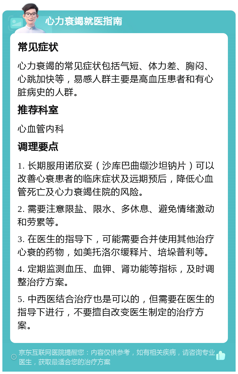 心力衰竭就医指南 常见症状 心力衰竭的常见症状包括气短、体力差、胸闷、心跳加快等，易感人群主要是高血压患者和有心脏病史的人群。 推荐科室 心血管内科 调理要点 1. 长期服用诺欣妥（沙库巴曲缬沙坦钠片）可以改善心衰患者的临床症状及远期预后，降低心血管死亡及心力衰竭住院的风险。 2. 需要注意限盐、限水、多休息、避免情绪激动和劳累等。 3. 在医生的指导下，可能需要合并使用其他治疗心衰的药物，如美托洛尔缓释片、培垛普利等。 4. 定期监测血压、血钾、肾功能等指标，及时调整治疗方案。 5. 中西医结合治疗也是可以的，但需要在医生的指导下进行，不要擅自改变医生制定的治疗方案。