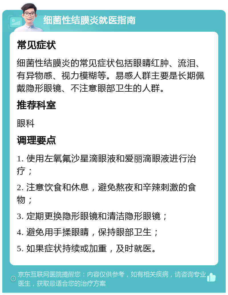 细菌性结膜炎就医指南 常见症状 细菌性结膜炎的常见症状包括眼睛红肿、流泪、有异物感、视力模糊等。易感人群主要是长期佩戴隐形眼镜、不注意眼部卫生的人群。 推荐科室 眼科 调理要点 1. 使用左氧氟沙星滴眼液和爱丽滴眼液进行治疗； 2. 注意饮食和休息，避免熬夜和辛辣刺激的食物； 3. 定期更换隐形眼镜和清洁隐形眼镜； 4. 避免用手揉眼睛，保持眼部卫生； 5. 如果症状持续或加重，及时就医。