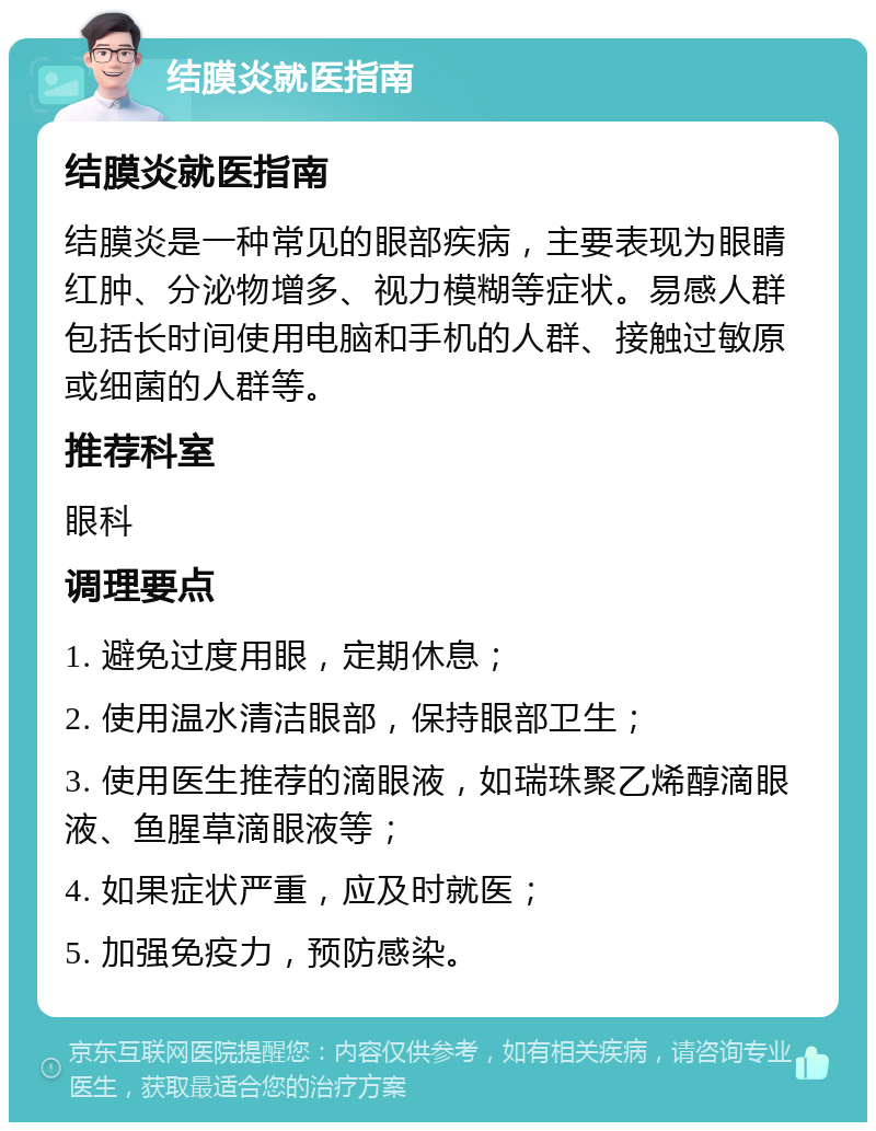 结膜炎就医指南 结膜炎就医指南 结膜炎是一种常见的眼部疾病，主要表现为眼睛红肿、分泌物增多、视力模糊等症状。易感人群包括长时间使用电脑和手机的人群、接触过敏原或细菌的人群等。 推荐科室 眼科 调理要点 1. 避免过度用眼，定期休息； 2. 使用温水清洁眼部，保持眼部卫生； 3. 使用医生推荐的滴眼液，如瑞珠聚乙烯醇滴眼液、鱼腥草滴眼液等； 4. 如果症状严重，应及时就医； 5. 加强免疫力，预防感染。