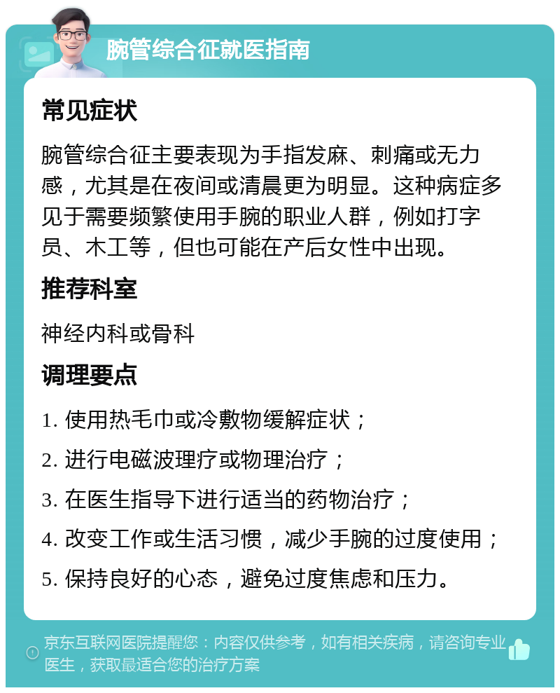 腕管综合征就医指南 常见症状 腕管综合征主要表现为手指发麻、刺痛或无力感，尤其是在夜间或清晨更为明显。这种病症多见于需要频繁使用手腕的职业人群，例如打字员、木工等，但也可能在产后女性中出现。 推荐科室 神经内科或骨科 调理要点 1. 使用热毛巾或冷敷物缓解症状； 2. 进行电磁波理疗或物理治疗； 3. 在医生指导下进行适当的药物治疗； 4. 改变工作或生活习惯，减少手腕的过度使用； 5. 保持良好的心态，避免过度焦虑和压力。