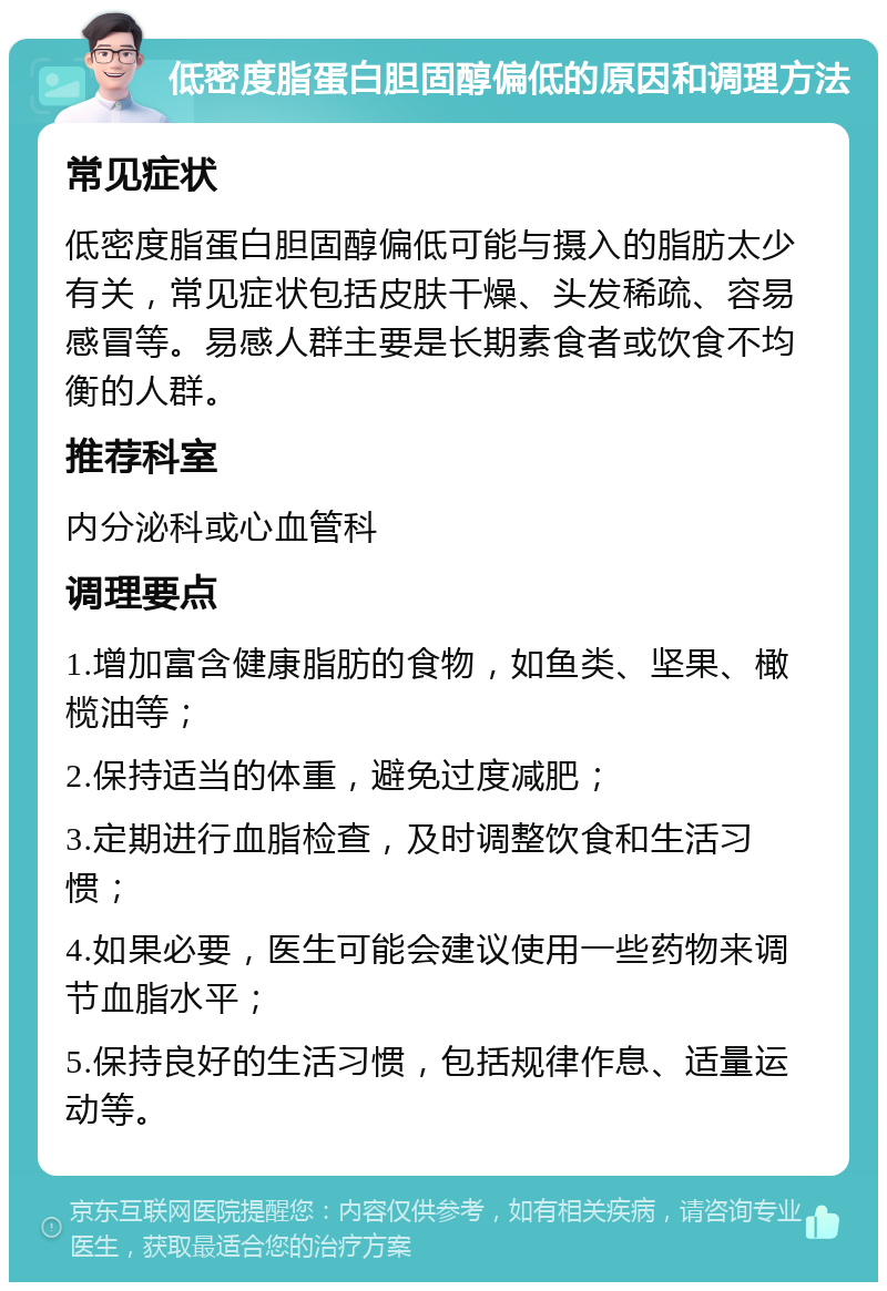 低密度脂蛋白胆固醇偏低的原因和调理方法 常见症状 低密度脂蛋白胆固醇偏低可能与摄入的脂肪太少有关，常见症状包括皮肤干燥、头发稀疏、容易感冒等。易感人群主要是长期素食者或饮食不均衡的人群。 推荐科室 内分泌科或心血管科 调理要点 1.增加富含健康脂肪的食物，如鱼类、坚果、橄榄油等； 2.保持适当的体重，避免过度减肥； 3.定期进行血脂检查，及时调整饮食和生活习惯； 4.如果必要，医生可能会建议使用一些药物来调节血脂水平； 5.保持良好的生活习惯，包括规律作息、适量运动等。