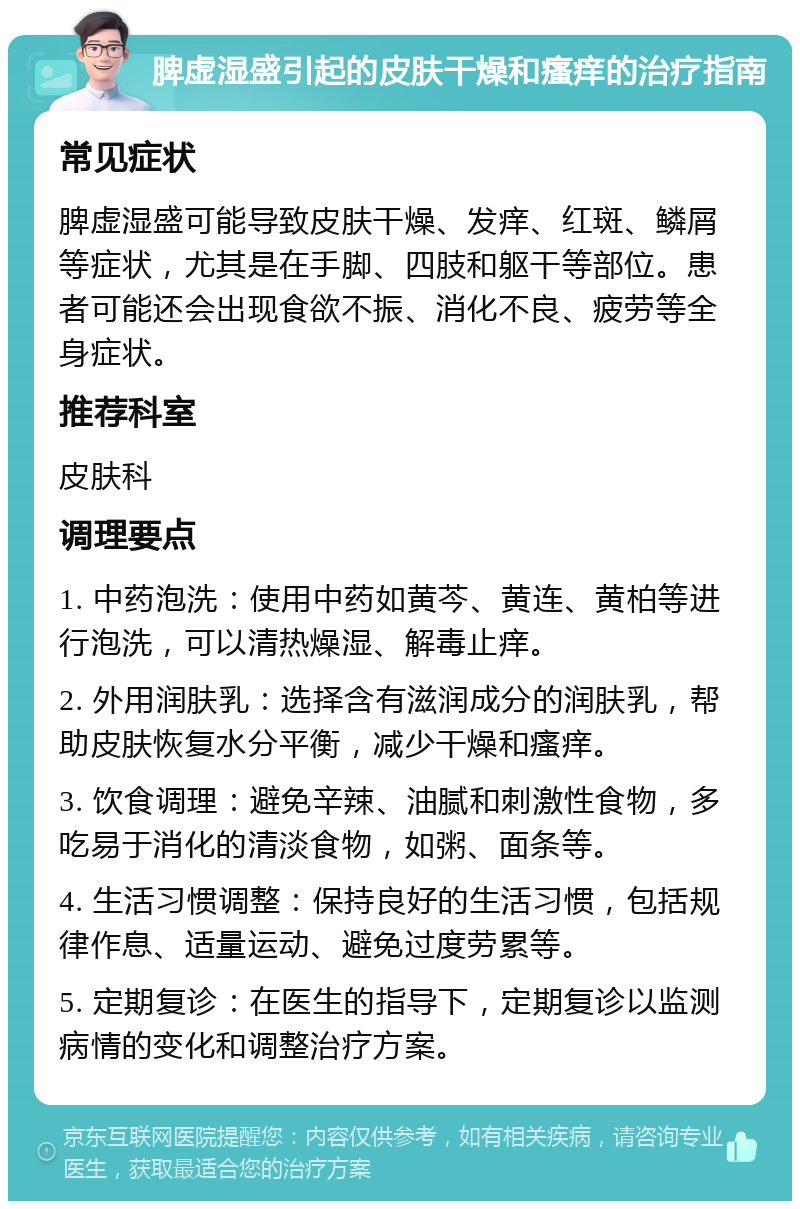 脾虚湿盛引起的皮肤干燥和瘙痒的治疗指南 常见症状 脾虚湿盛可能导致皮肤干燥、发痒、红斑、鳞屑等症状，尤其是在手脚、四肢和躯干等部位。患者可能还会出现食欲不振、消化不良、疲劳等全身症状。 推荐科室 皮肤科 调理要点 1. 中药泡洗：使用中药如黄芩、黄连、黄柏等进行泡洗，可以清热燥湿、解毒止痒。 2. 外用润肤乳：选择含有滋润成分的润肤乳，帮助皮肤恢复水分平衡，减少干燥和瘙痒。 3. 饮食调理：避免辛辣、油腻和刺激性食物，多吃易于消化的清淡食物，如粥、面条等。 4. 生活习惯调整：保持良好的生活习惯，包括规律作息、适量运动、避免过度劳累等。 5. 定期复诊：在医生的指导下，定期复诊以监测病情的变化和调整治疗方案。