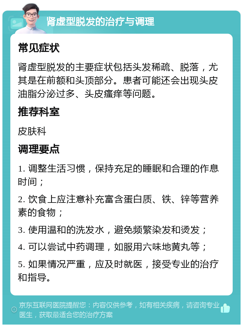 肾虚型脱发的治疗与调理 常见症状 肾虚型脱发的主要症状包括头发稀疏、脱落，尤其是在前额和头顶部分。患者可能还会出现头皮油脂分泌过多、头皮瘙痒等问题。 推荐科室 皮肤科 调理要点 1. 调整生活习惯，保持充足的睡眠和合理的作息时间； 2. 饮食上应注意补充富含蛋白质、铁、锌等营养素的食物； 3. 使用温和的洗发水，避免频繁染发和烫发； 4. 可以尝试中药调理，如服用六味地黄丸等； 5. 如果情况严重，应及时就医，接受专业的治疗和指导。