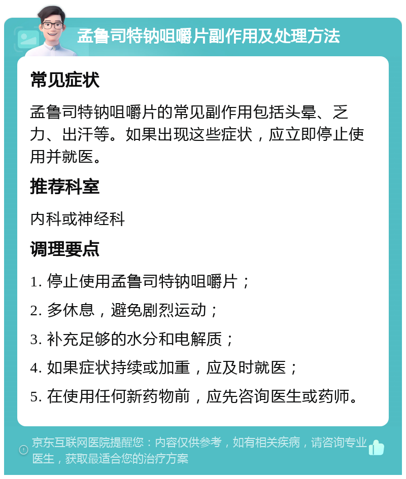 孟鲁司特钠咀嚼片副作用及处理方法 常见症状 孟鲁司特钠咀嚼片的常见副作用包括头晕、乏力、出汗等。如果出现这些症状，应立即停止使用并就医。 推荐科室 内科或神经科 调理要点 1. 停止使用孟鲁司特钠咀嚼片； 2. 多休息，避免剧烈运动； 3. 补充足够的水分和电解质； 4. 如果症状持续或加重，应及时就医； 5. 在使用任何新药物前，应先咨询医生或药师。