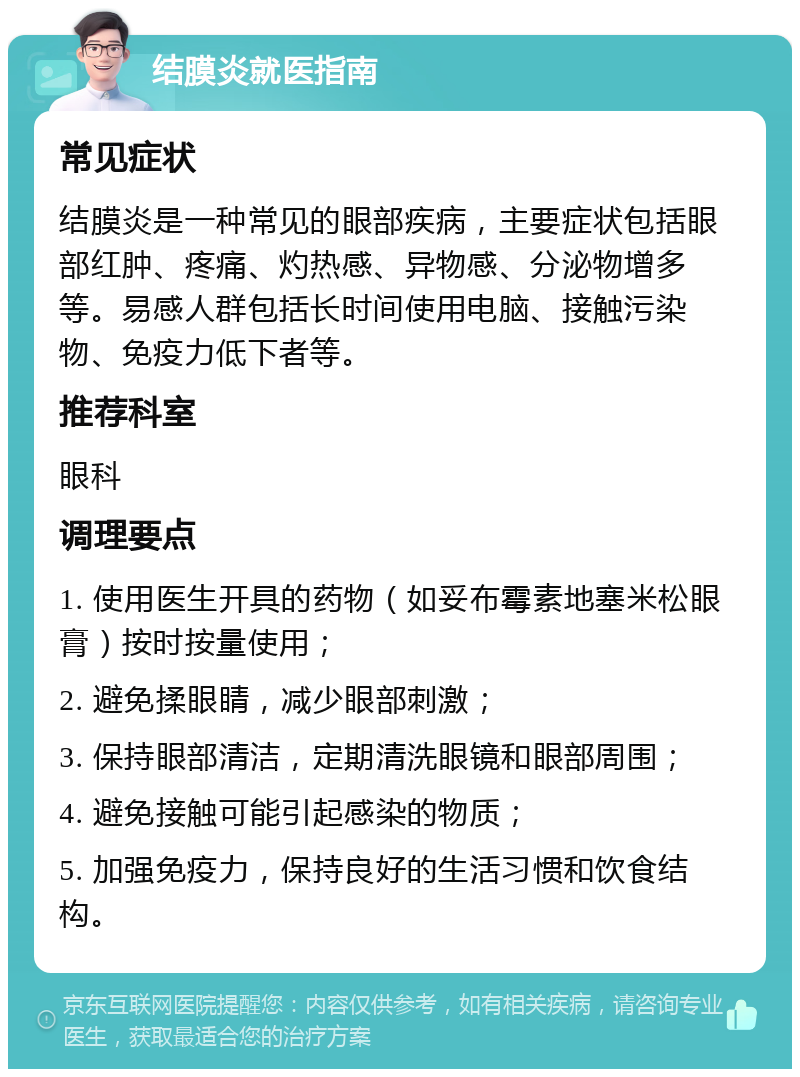 结膜炎就医指南 常见症状 结膜炎是一种常见的眼部疾病，主要症状包括眼部红肿、疼痛、灼热感、异物感、分泌物增多等。易感人群包括长时间使用电脑、接触污染物、免疫力低下者等。 推荐科室 眼科 调理要点 1. 使用医生开具的药物（如妥布霉素地塞米松眼膏）按时按量使用； 2. 避免揉眼睛，减少眼部刺激； 3. 保持眼部清洁，定期清洗眼镜和眼部周围； 4. 避免接触可能引起感染的物质； 5. 加强免疫力，保持良好的生活习惯和饮食结构。